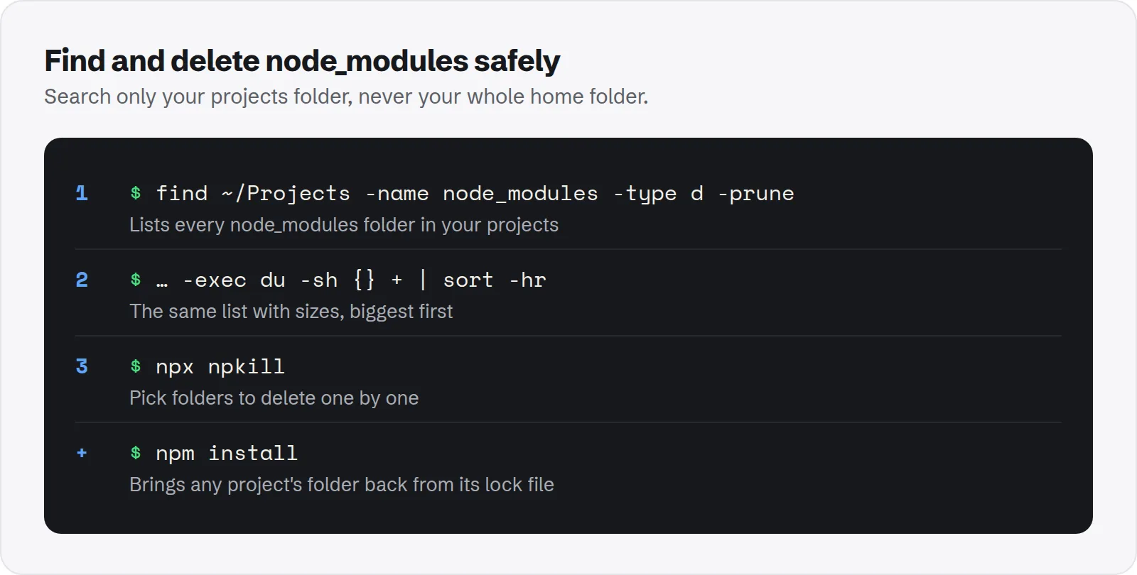 Find and delete node_modules safely. find ~/Projects -name node_modules -type d -prune, lists every node_modules folder in your projects; … -exec du -sh {} + | sort -hr, the same list with sizes, biggest first; npx npkill, pick folders to delete one by one; npm install, brings any project's folder back from its lock file.