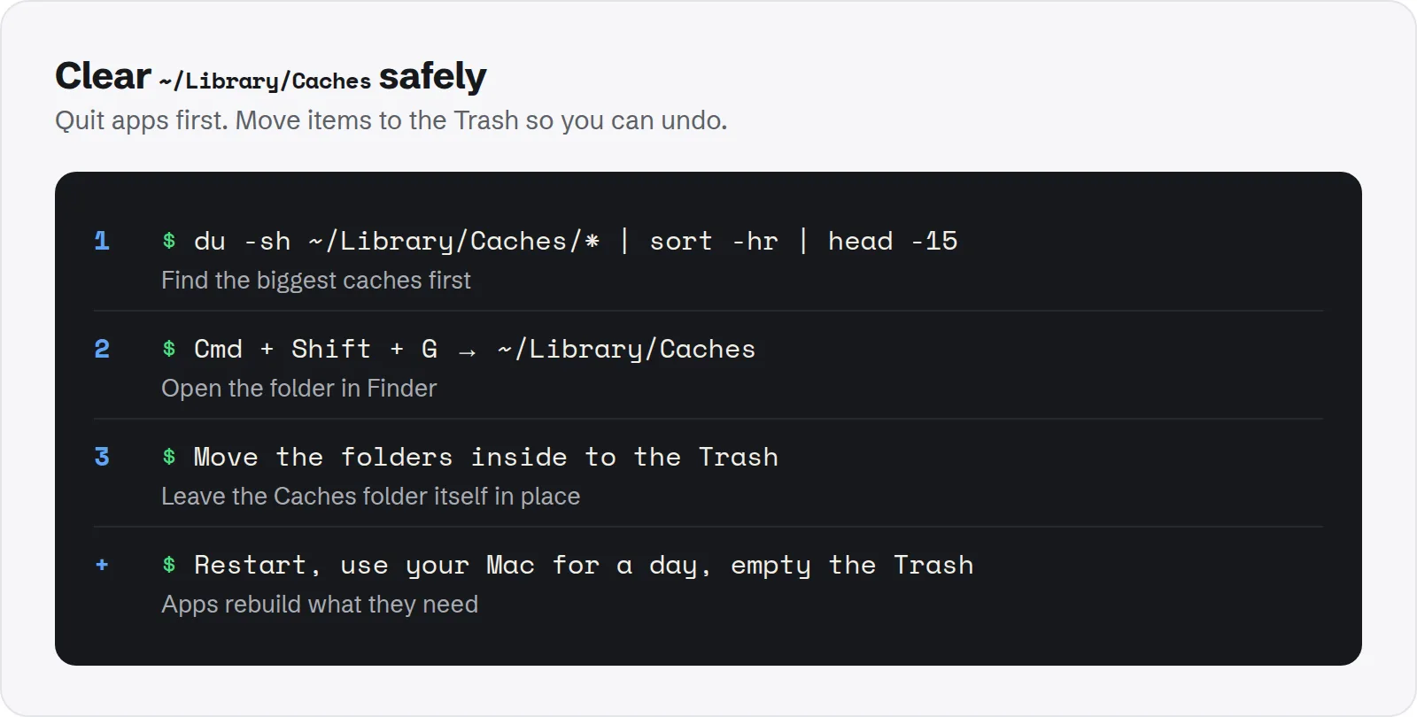 Clear ~/Library/Caches safely. du -sh ~/Library/Caches/* | sort -hr | head -15, find the biggest caches first; Cmd + Shift + G → ~/Library/Caches, open the folder in Finder; Move the folders inside to the Trash, leave the Caches folder itself in place; Restart, use your Mac for a day, empty the Trash, apps rebuild what they need.