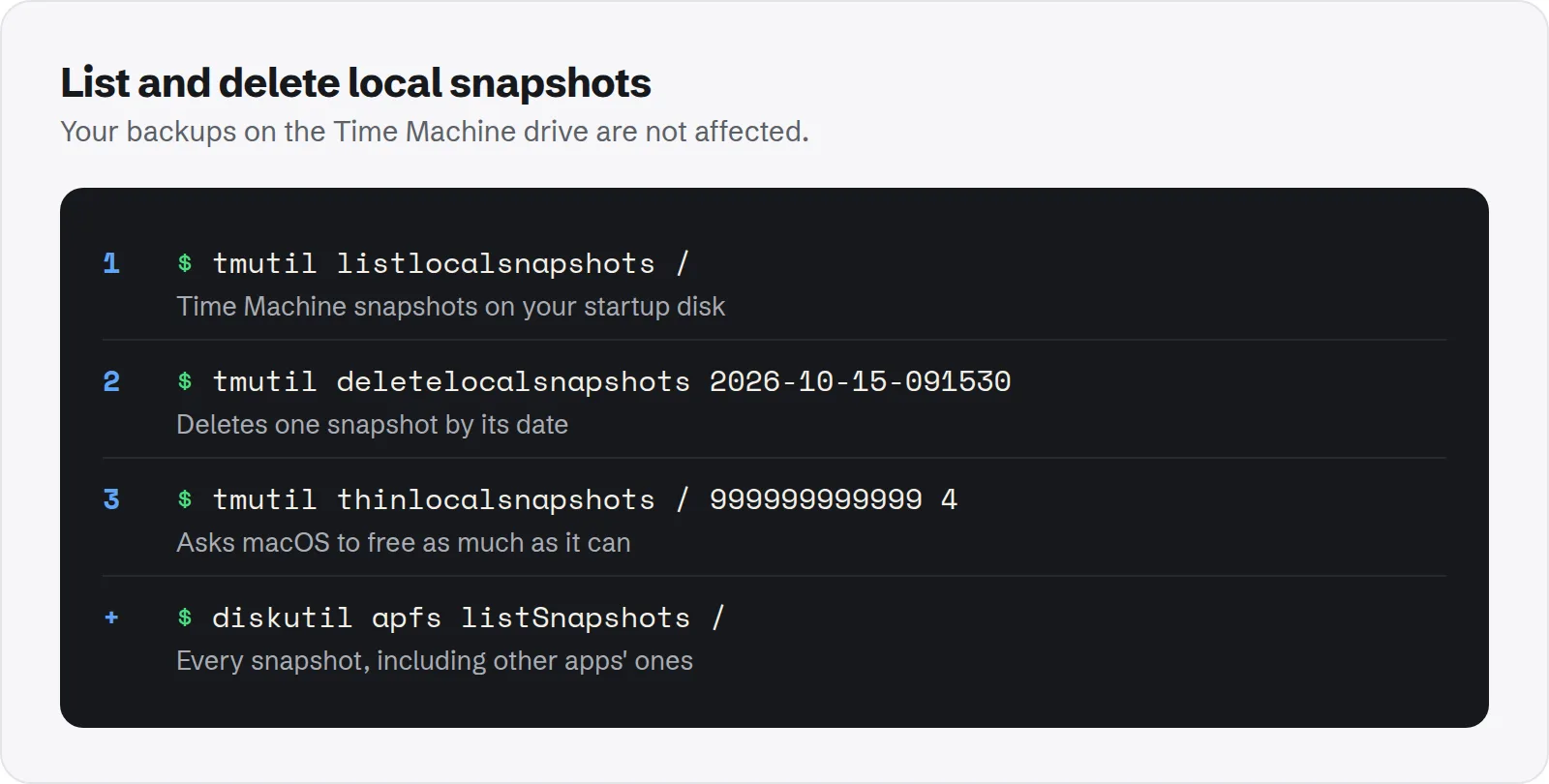 List and delete local snapshots. tmutil listlocalsnapshots /, time Machine snapshots on your startup disk; tmutil deletelocalsnapshots 2026-10-15-091530, deletes one snapshot by its date; tmutil thinlocalsnapshots / 999999999999 4, asks macOS to free as much as it can; diskutil apfs listSnapshots /, every snapshot, including other apps' ones.